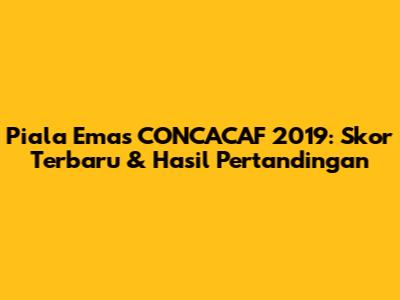 Piala Emas CONCACAF 2019: Skor Terbaru & Hasil Pertandingan