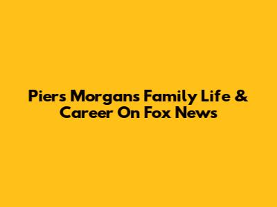 Piers Morgan's Family Life & Career On Fox News