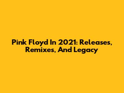 Pink Floyd In 2021: Releases, Remixes, And Legacy