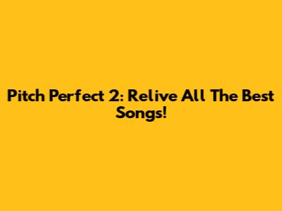 Pitch Perfect 2: Relive All The Best Songs!