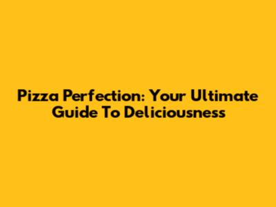 Pizza Perfection: Your Ultimate Guide To Deliciousness
