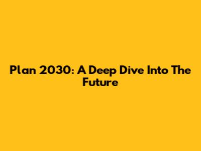 Plan 2030: A Deep Dive Into The Future