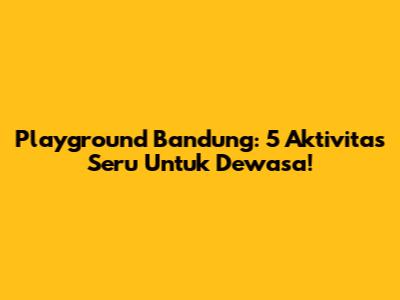 Playground Bandung: 5 Aktivitas Seru Untuk Dewasa!