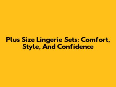 Plus Size Lingerie Sets: Comfort, Style, And Confidence
