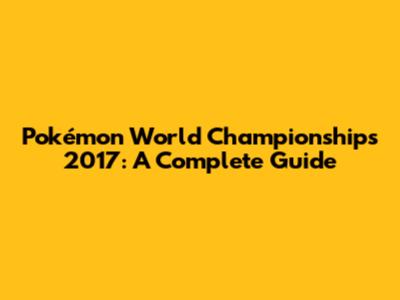 Pokémon World Championships 2017: A Complete Guide