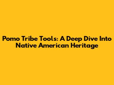 Pomo Tribe Tools: A Deep Dive Into Native American Heritage