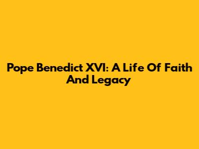 Pope Benedict XVI: A Life Of Faith And Legacy