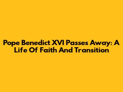 Pope Benedict XVI Passes Away: A Life Of Faith And Transition