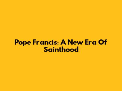Pope Francis: A New Era Of Sainthood