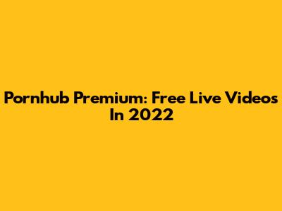 Pornhub Premium: Free Live Videos In 2022
