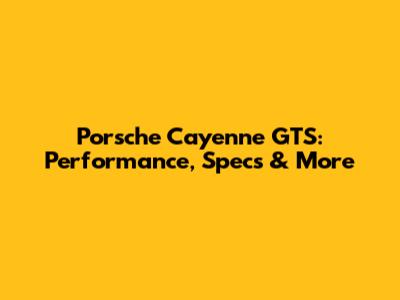 Porsche Cayenne GTS: Performance, Specs & More