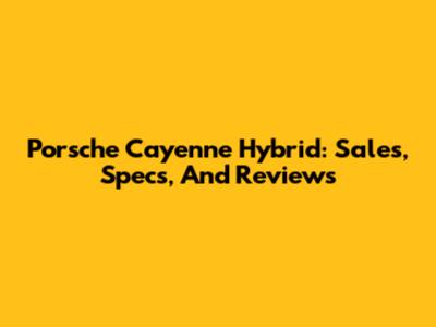 Porsche Cayenne Hybrid: Sales, Specs, And Reviews