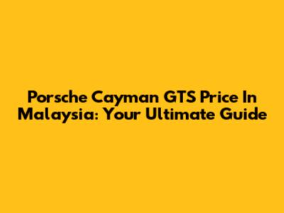 Porsche Cayman GTS Price In Malaysia: Your Ultimate Guide