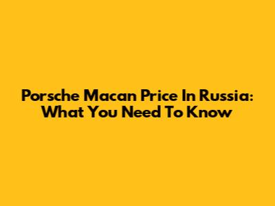 Porsche Macan Price In Russia: What You Need To Know