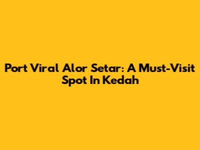 Port Viral Alor Setar: A Must-Visit Spot In Kedah