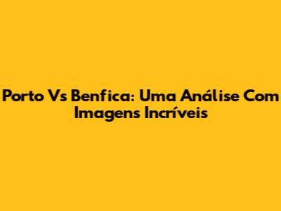 Porto Vs Benfica: Uma Análise Com Imagens Incríveis