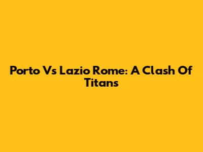 Porto Vs Lazio Rome: A Clash Of Titans