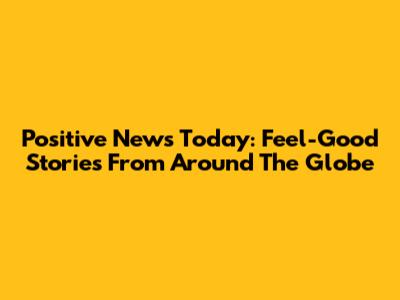 Positive News Today: Feel-Good Stories From Around The Globe