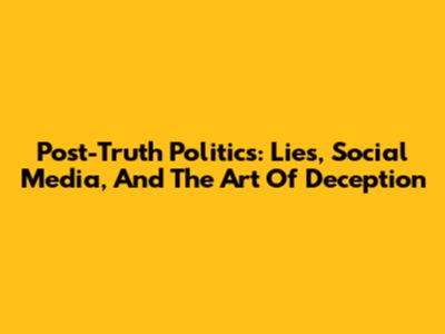 Post-Truth Politics: Lies, Social Media, And The Art Of Deception