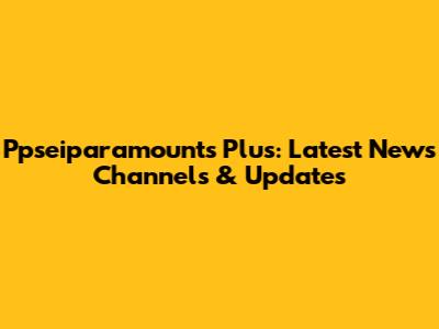 Ppseiparamounts Plus: Latest News Channels & Updates