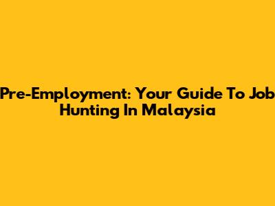 Pre-Employment: Your Guide To Job Hunting In Malaysia