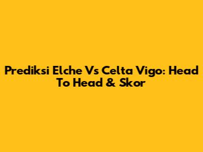 Prediksi Elche Vs Celta Vigo: Head To Head & Skor