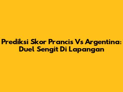 Prediksi Skor Prancis Vs Argentina: Duel Sengit Di Lapangan