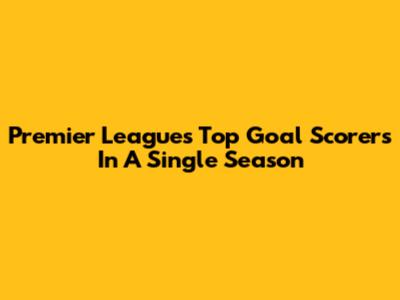Premier League's Top Goal Scorers In A Single Season
