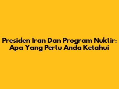 Presiden Iran Dan Program Nuklir: Apa Yang Perlu Anda Ketahui