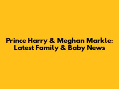 Prince Harry & Meghan Markle: Latest Family & Baby News