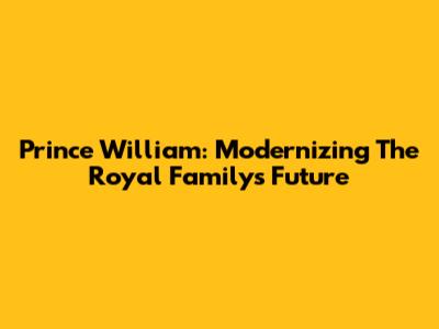 Prince William: Modernizing The Royal Family's Future