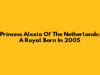 Princess Alexia Of The Netherlands: A Royal Born In 2005