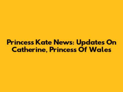 Princess Kate News: Updates On Catherine, Princess Of Wales