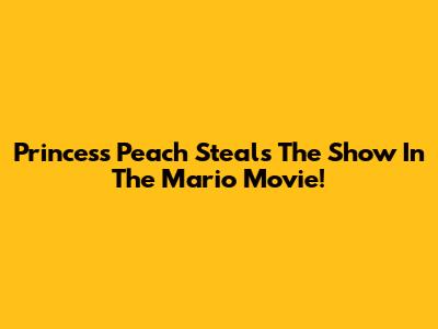 Princess Peach Steals The Show In The Mario Movie!
