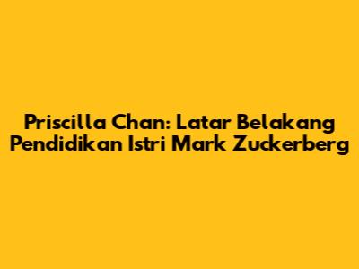 Priscilla Chan: Latar Belakang Pendidikan Istri Mark Zuckerberg