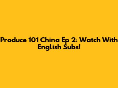 Produce 101 China Ep 2: Watch With English Subs!