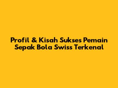 Profil & Kisah Sukses Pemain Sepak Bola Swiss Terkenal