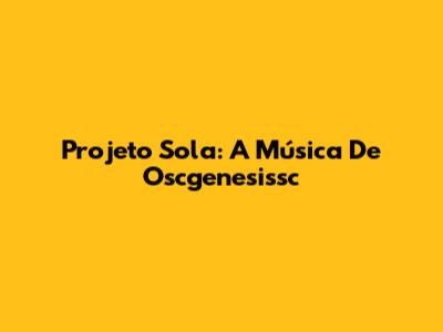 Projeto Sola: A Música De Oscgenesissc