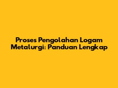 Proses Pengolahan Logam Metalurgi: Panduan Lengkap