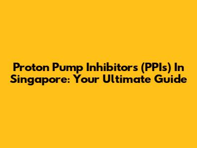 Proton Pump Inhibitors (PPIs) In Singapore: Your Ultimate Guide