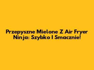 Przepyszne Mielone Z Air Fryer Ninja: Szybko I Smacznie!