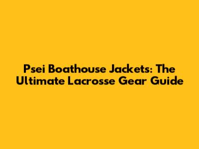 Psei Boathouse Jackets: The Ultimate Lacrosse Gear Guide