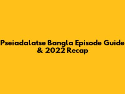 Pseiadalatse Bangla Episode Guide & 2022 Recap