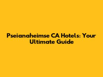 Pseianaheimse CA Hotels: Your Ultimate Guide