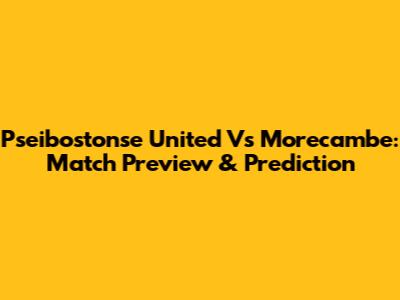 Pseibostonse United Vs Morecambe: Match Preview & Prediction