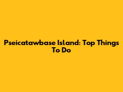 Pseicatawbase Island: Top Things To Do