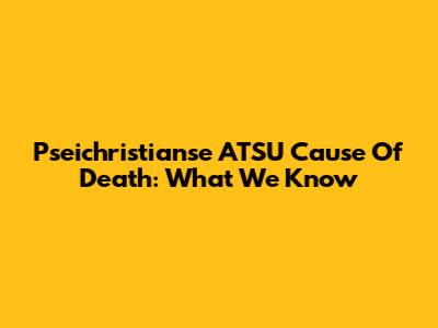 Pseichristianse ATSU Cause Of Death: What We Know