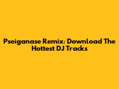Pseiganase Remix: Download The Hottest DJ Tracks