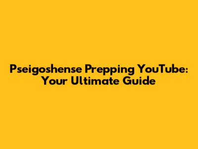 Pseigoshense Prepping YouTube: Your Ultimate Guide