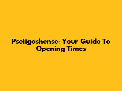 Pseiigoshense: Your Guide To Opening Times